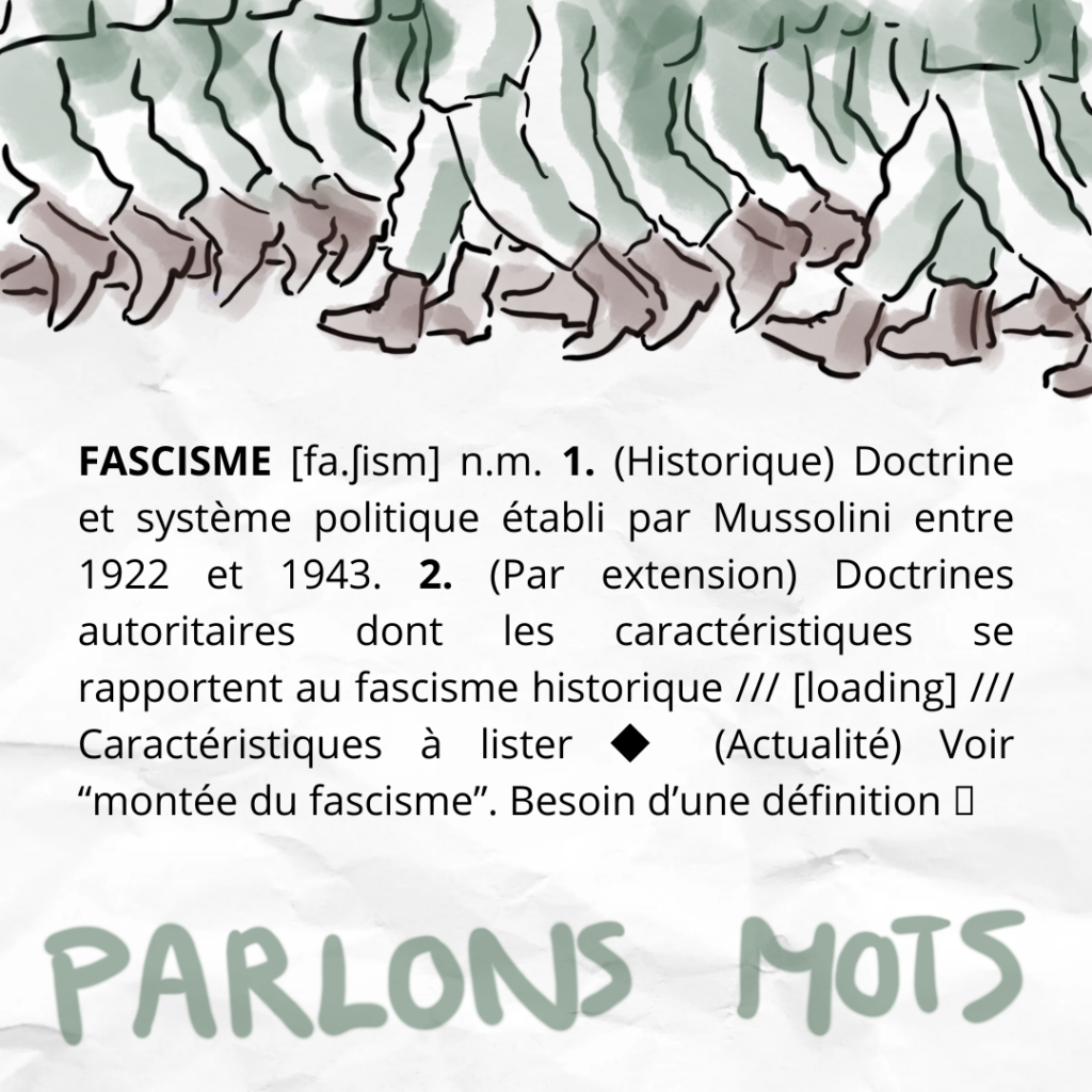 FASCISME [fa.ʃism] n.m. 1. (Historique) Doctrine et système politique établi par Mussolini entre 1922 et 1943. 2. (Par extension) Doctrines autoritaires dont les caractéristiques se rapportent au fascisme historique /// [loading] /// Caractéristiques à lister ◆ (Actualité) Voir “montée du fascisme”. Besoin d’une définition ⮕